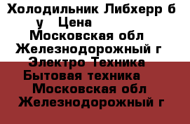 Холодильник Либхерр б/у › Цена ­ 15 500 - Московская обл., Железнодорожный г. Электро-Техника » Бытовая техника   . Московская обл.,Железнодорожный г.